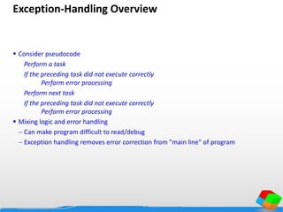 Exception-Handling Overview
 Consider pseudocode
Perform a task
If the preceding task did not execute correctly
Perform error processing
Perform next task
If the preceding task did not execute correctly
Perform error processing
 Mixing logic and error handling
 Can make program difficult to read/debug
 Exception handling removes error correction from "main line" of program
 