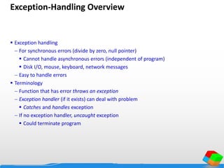 Exception-Handling Overview
 Exception handling
 For synchronous errors (divide by zero, null pointer)
 Cannot handle asynchronous errors (independent of program)
 Disk I/O, mouse, keyboard, network messages
 Easy to handle errors
 Terminology
 Function that has error throws an exception
 Exception handler (if it exists) can deal with problem
 Catches and handles exception
 If no exception handler, uncaught exception
 Could terminate program
 