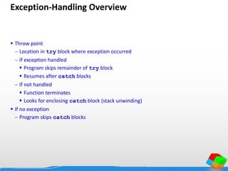 Exception-Handling Overview
 Throw point
 Location in try block where exception occurred
 If exception handled
 Program skips remainder of try block
 Resumes after catch blocks
 If not handled
 Function terminates
 Looks for enclosing catch block (stack unwinding)
 If no exception
 Program skips catch blocks
 