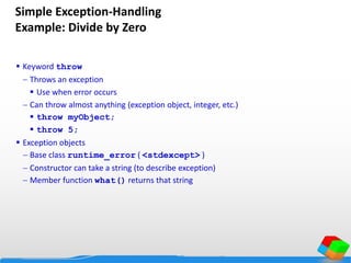 Simple Exception-Handling
Example: Divide by Zero
 Keyword throw
 Throws an exception
 Use when error occurs
 Can throw almost anything (exception object, integer, etc.)
 throw myObject;
 throw 5;
 Exception objects
 Base class runtime_error ( <stdexcept> )
 Constructor can take a string (to describe exception)
 Member function what() returns that string
 