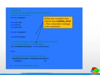 1 // Example 88
2 // A simple exception-handling example that checks for
3 // divide-by-zero exceptions.
4 #include <iostream>
5
6 using std::cout;
7 using std::cin;
8 using std::endl;
9
10 #include <exception>
11
12 using std::exception;
13
14 // DivideByZeroException objects should be thrown by functions
15 // upon detecting division-by-zero exceptions
16 class DivideByZeroException : public runtime_error {
17
18 public:
19
20 // constructor specifies default error message
21 DivideByZeroException::DivideByZeroException()
22 : exception( "attempted to divide by zero" ) {}
23
24 }; // end class DivideByZeroException
25
Define new exception class
(inherit from runtime_error
). Pass a descriptive message
to the constructor.
 