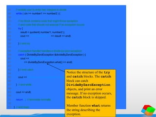47 // enable user to enter two integers to divide
48 while ( cin >> number1 >> number2 ) {
49
50 // try block contains code that might throw exception
51 // and code that should not execute if an exception occurs
52 try {
53 result = quotient( number1, number2 );
54 cout << "The quotient is: " << result << endl;
55
56 } // end try
57
58 // exception handler handles a divide-by-zero exception
59 catch ( DivideByZeroException &divideByZeroException ) {
60 cout << "Exception occurred: "
61 << divideByZeroException.what() << endl;
62
63 } // end catch
64
65 cout << "nEnter two integers (end-of-file to end): ";
66
67 } // end while
68
69 cout << endl;
70
71 return 0; // terminate normally
72
73 } // end main
Notice the structure of the try
and catch blocks. The catch
block can catch
DivideByZeroException
objects, and print an error
message. If no exception occurs,
the catch block is skipped.
Member function what returns
the string describing the
exception.
 