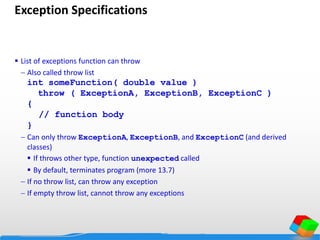 Exception Specifications
 List of exceptions function can throw
 Also called throw list
int someFunction( double value )
throw ( ExceptionA, ExceptionB, ExceptionC )
{
// function body
}
 Can only throw ExceptionA, ExceptionB, and ExceptionC (and derived
classes)
 If throws other type, function unexpected called
 By default, terminates program (more 13.7)
 If no throw list, can throw any exception
 If empty throw list, cannot throw any exceptions
 