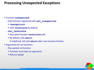Processing Unexpected Exceptions
 Function unexpected
 Calls function registered with set_unexpected
 <exception>
 Calls terminate by default
 set_terminate
 Sets what function terminate calls
 By default, calls abort
If redefined, still calls abort after new function finishes
 Arguments for set functions
 Pass pointer to function
 Function must take no arguments
 Returns void
 