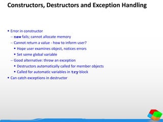 Constructors, Destructors and Exception Handling
 Error in constructor
 new fails; cannot allocate memory
 Cannot return a value - how to inform user?
 Hope user examines object, notices errors
 Set some global variable
 Good alternative: throw an exception
 Destructors automatically called for member objects
 Called for automatic variables in try block
 Can catch exceptions in destructor
 