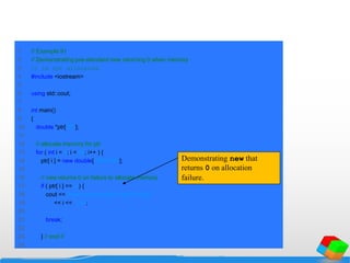 1 // Example 91
2 // Demonstrating pre-standard new returning 0 when memory
3 // is not allocated.
4 #include <iostream>
5
6 using std::cout;
7
8 int main()
9 {
10 double *ptr[ 50 ];
11
12 // allocate memory for ptr
13 for ( int i = 0; i < 50; i++ ) {
14 ptr[ i ] = new double[ 5000000 ];
15
16 // new returns 0 on failure to allocate memory
17 if ( ptr[ i ] == 0 ) {
18 cout << "Memory allocation failed for ptr[ "
19 << i << " ]n";
20
21 break;
22
23 } // end if
24
Demonstrating new that
returns 0 on allocation
failure.
 