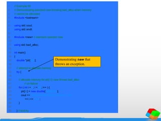 1 // Example 92
2 // Demonstrating standard new throwing bad_alloc when memory
3 // cannot be allocated.
4 #include <iostream>
5
6 using std::cout;
7 using std::endl;
8
9 #include <new> // standard operator new
10
11 using std::bad_alloc;
12
13 int main()
14 {
15 double *ptr[ 50 ];
16
17 // attempt to allocate memory
18 try {
19
20 // allocate memory for ptr[ i ]; new throws bad_alloc
21 // on failure
22 for ( int i = 0; i < 50; i++ ) {
23 ptr[ i ] = new double[ 5000000 ];
24 cout << "Allocated 5000000 doubles in ptr[ "
25 << i << " ]n";
26 }
27
28 } // end try
Demonstrating new that
throws an exception.
 