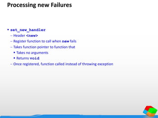 Processing new Failures
 set_new_handler
 Header <new>
 Register function to call when new fails
 Takes function pointer to function that
 Takes no arguments
 Returns void
 Once registered, function called instead of throwing exception
 