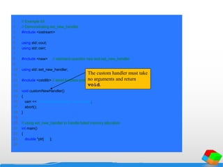 1 // Example 93
2 // Demonstrating set_new_handler.
3 #include <iostream>
4
5 using std::cout;
6 using std::cerr;
7
8 #include <new> // standard operator new and set_new_handler
9
10 using std::set_new_handler;
11
12 #include <cstdlib> // abort function prototype
13
14 void customNewHandler()
15 {
16 cerr << "customNewHandler was called";
17 abort();
18 }
19
20 // using set_new_handler to handle failed memory allocation
21 int main()
22 {
23 double *ptr[ 50 ];
24
The custom handler must take
no arguments and return
void.
 