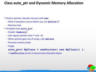 Class auto_ptr and Dynamic Memory Allocation
 Declare pointer, allocate memory with new
 What if exception occurs before you can delete it?
 Memory leak
 Template class auto_ptr
 Header <memory>
 Like regular pointers (has * and ->)
 When pointer goes out of scope, calls delete
 Prevents memory leaks
 Usage
auto_ptr< MyClass > newPointer( new MyClass() );
 newPointer points to dynamically allocated object
 
