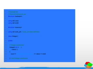 1 // Example 94
2 // Demonstrating auto_ptr.
3 #include <iostream>
4
5 using std::cout;
6 using std::endl;
7
8 #include <memory>
9
10 using std::auto_ptr; // auto_ptr class definition
11
12 class Integer {
13
14 public:
15
16 // Integer constructor
17 Integer( int i = 0 )
18 : value( i )
19 {
20 cout << "Constructor for Integer " << value << endl;
21
22 } // end Integer constructor
23
 