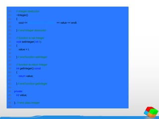 24 // Integer destructor
25 ~Integer()
26 {
27 cout << "Destructor for Integer " << value << endl;
28
29 } // end Integer destructor
30
31 // function to set Integer
32 void setInteger( int i )
33 {
34 value = i;
35
36 } // end function setInteger
37
38 // function to return Integer
39 int getInteger() const
40 {
41 return value;
42
43 } // end function getInteger
44
45 private:
46 int value;
47
48 }; // end class Integer
49
 