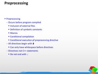 Preprocessing
 Preprocessing
 Occurs before program compiled
 Inclusion of external files
 Definition of symbolic constants
 Macros
 Conditional compilation
 Conditional execution pf preprocessing directive
 All directives begin with #
 Can only have whitespace before directives
 Directives not C++ statements
 Do not end with ;
 