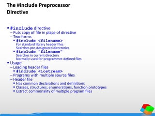 The #include Preprocessor
Directive
 #include directive
 Puts copy of file in place of directive
 Two forms
 #include <filename>
For standard library header files
Searches pre-designated directories
 #include "filename"
Searches in current directory
Normally used for programmer-defined files
 Usage
 Loading header files
 #include <iostream>
 Programs with multiple source files
 Header file
 Has common declarations and definitions
 Classes, structures, enumerations, function prototypes
 Extract commonality of multiple program files
 