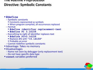 The #define Preprocessor
Directive: Symbolic Constants
 #define
 Symbolic constants
 Constants represented as symbols
 When program compiled, all occurrences replaced
 Format
 #define identifier replacement-text
 #define PI 3.14159
 Everything to right of identifier replaces text
 #define PI=3.14159
 Replaces PI with "=3.14159"
 Probably an error
 Cannot redefine symbolic constants
 Advantage: Takes no memory
 Disadvantages
 Name not seen by debugger (only replacement text)
 Do not have specific data type
 const variables preferred
 