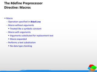 The #define Preprocessor
Directive: Macros
 Macro
 Operation specified in #define
 Macro without arguments
 Treated like a symbolic constant
 Macro with arguments
 Arguments substituted for replacement text
 Macro expanded
 Performs a text substitution
 No data type checking
 