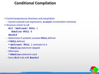Conditional Compilation
 Control preprocessor directives and compilation
 Cannot evaluate cast expressions, sizeof, enumeration constants
 Structure similar to if
#if !defined( NULL )
#define NULL 0
#endif
 Determines if symbolic constant NULL defined
 If NULL defined,
 defined( NULL ) evaluates to 1
 #define statement skipped
 Otherwise
 #define statement used
 Every #if ends with #endif
 