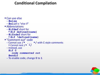 Conditional Compilation
 Can use else
 #else
 #elif is "else if"
 Abbreviations
 #ifdef short for
 #if defined(name)
 #ifndef short for
 #if !defined(name)
 "Comment out" code
 Cannot use /* ... */ with C-style comments
 Cannot nest /* */
 Instead, use
#if 0
code commented out
#endif
 To enable code, change 0 to 1
 
