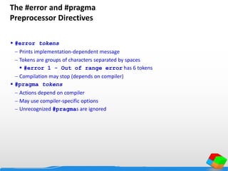 The #error and #pragma
Preprocessor Directives
 #error tokens
 Prints implementation-dependent message
 Tokens are groups of characters separated by spaces
 #error 1 - Out of range error has 6 tokens
 Compilation may stop (depends on compiler)
 #pragma tokens
 Actions depend on compiler
 May use compiler-specific options
 Unrecognized #pragmas are ignored
 