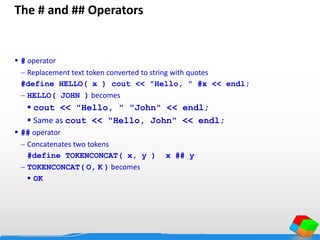 The # and ## Operators
 # operator
 Replacement text token converted to string with quotes
#define HELLO( x ) cout << "Hello, " #x << endl;
 HELLO( JOHN ) becomes
 cout << "Hello, " "John" << endl;
 Same as cout << "Hello, John" << endl;
 ## operator
 Concatenates two tokens
#define TOKENCONCAT( x, y ) x ## y
 TOKENCONCAT( O, K ) becomes
 OK
 