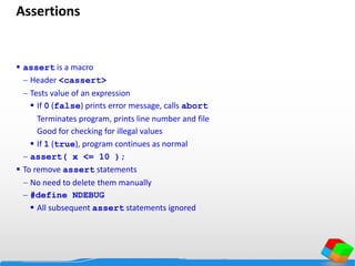Assertions
 assert is a macro
 Header <cassert>
 Tests value of an expression
 If 0 (false) prints error message, calls abort
Terminates program, prints line number and file
Good for checking for illegal values
 If 1 (true), program continues as normal
 assert( x <= 10 );
 To remove assert statements
 No need to delete them manually
 #define NDEBUG
 All subsequent assert statements ignored
 