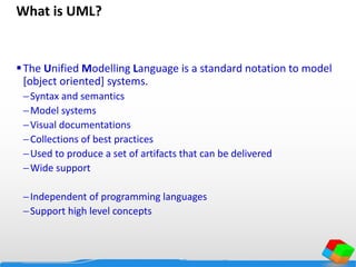 What is UML?
The Unified Modelling Language is a standard notation to model
[object oriented] systems.
Syntax and semantics
Model systems
Visual documentations
Collections of best practices
Used to produce a set of artifacts that can be delivered
Wide support
Independent of programming languages
Support high level concepts
 