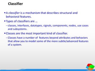 Classifier
A classifier is a mechanism that describes structural and
behavioral features.
Types of classifiers are …
classes, interfaces, datatypes, signals, components, nodes, use cases
and subsystems.
Classes are the most important kind of classifier.
Classes have a number of features beyond attributes and behaviors
that allow you to model some of the more subtle/advanced features
of a system.
 