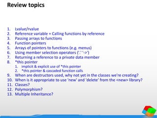 Review topics
1. Lvalue/rvalue
2. Reference variable + Calling functions by reference
3. Passing arrays to functions
4. Function pointers
5. Arrays of pointers to functions (e.g. menus)
6. Using member selection operators ('.' '->')
7. Returning a reference to a private data member
8. *this pointer
1. implicit & explicit use of *this pointer
2. *this pointer & cascaded function calls
9. When are destructors used, why not yet in the classes we're creating?
10. When is it appropriate to use 'new' and 'delete' from the <new> library?
11. Classes?
12. Polymorphism?
13. Multiple Inheritance?
 