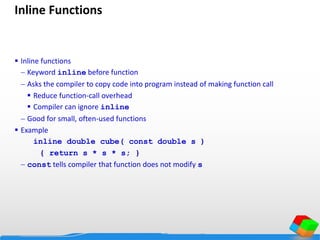 Inline Functions
 Inline functions
 Keyword inline before function
 Asks the compiler to copy code into program instead of making function call
 Reduce function-call overhead
 Compiler can ignore inline
 Good for small, often-used functions
 Example
inline double cube( const double s )
{ return s * s * s; }
 const tells compiler that function does not modify s
 