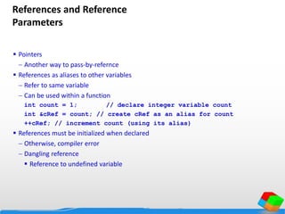 References and Reference
Parameters
 Pointers
 Another way to pass-by-refernce
 References as aliases to other variables
 Refer to same variable
 Can be used within a function
int count = 1; // declare integer variable count
int &cRef = count; // create cRef as an alias for count
++cRef; // increment count (using its alias)
 References must be initialized when declared
 Otherwise, compiler error
 Dangling reference
 Reference to undefined variable
 