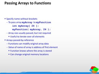 Passing Arrays to Functions
 Specify name without brackets
 To pass array myArray to myFunction
int myArray[ 24 ];
myFunction( myArray, 24 );
 Array size usually passed, but not required
 Useful to iterate over all elements
 Arrays passed-by-reference
 Functions can modify original array data
 Value of name of array is address of first element
 Function knows where the array is stored
 Can change original memory locations
 