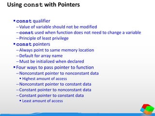 Using const with Pointers
const qualifier
Value of variable should not be modified
const used when function does not need to change a variable
Principle of least privilege
const pointers
Always point to same memory location
Default for array name
Must be initialized when declared
Four ways to pass pointer to function
Nonconstant pointer to nonconstant data
 Highest amount of access
Nonconstant pointer to constant data
Constant pointer to nonconstant data
Constant pointer to constant data
 Least amount of access
 