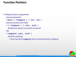 Function Pointers
 Calling functions using pointers
 Assume parameter:
 bool ( *compare ) ( int, int )
 Execute function with either
 ( *compare ) ( int1, int2 )
Dereference pointer to function to execute
OR
 compare( int1, int2 )
Could be confusing
 User may think compare name of actual function in program
 