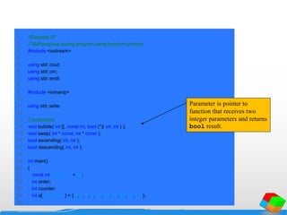 1 //Example 97
2 // Multipurpose sorting program using function pointers.
3 #include <iostream>
4
5 using std::cout;
6 using std::cin;
7 using std::endl;
8
9 #include <iomanip>
10
11 using std::setw;
12
13 // prototypes
14 void bubble( int [], const int, bool (*)( int, int ) );
15 void swap( int * const, int * const );
16 bool ascending( int, int );
17 bool descending( int, int );
18
19 int main()
20 {
21 const int arraySize = 10;
22 int order;
23 int counter;
24 int a[ arraySize ] = { 2, 6, 4, 8, 10, 12, 89, 68, 45, 37 };
25
Parameter is pointer to
function that receives two
integer parameters and returns
bool result.
 