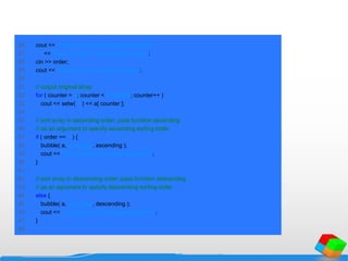 26 cout << "Enter 1 to sort in ascending order,n"
27 << "Enter 2 to sort in descending order: ";
28 cin >> order;
29 cout << "nData items in original ordern";
30
31 // output original array
32 for ( counter = 0; counter < arraySize; counter++ )
33 cout << setw( 4 ) << a[ counter ];
34
35 // sort array in ascending order; pass function ascending
36 // as an argument to specify ascending sorting order
37 if ( order == 1 ) {
38 bubble( a, arraySize, ascending );
39 cout << "nData items in ascending ordern";
40 }
41
42 // sort array in descending order; pass function descending
43 // as an agrument to specify descending sorting order
44 else {
45 bubble( a, arraySize, descending );
46 cout << "nData items in descending ordern";
47 }
48
 