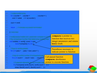 49 // output sorted array
50 for ( counter = 0; counter < arraySize; counter++ )
51 cout << setw( 4 ) << a[ counter ];
52
53 cout << endl;
54
55 return 0; // indicates successful termination
56
57 } // end main
58
59 // multipurpose bubble sort; parameter compare is a pointer to
60 // the comparison function that determines sorting order
61 void bubble( int work[], const int size,
62 bool (*compare)( int, int ) )
63 {
64 // loop to control passes
65 for ( int pass = 1; pass < size; pass++ )
66
67 // loop to control number of comparisons per pass
68 for ( int count = 0; count < size - 1; count++ )
69
70 // if adjacent elements are out of order, swap them
71 if ( (*compare)( work[ count ], work[ count + 1 ] ) )
72 swap( &work[ count ], &work[ count + 1 ] );
compare is pointer to
function that receives two
integer parameters and returns
bool result.
Parentheses necessary to
indicate pointer to function
Call passed function
compare; dereference
pointer to execute function.
 