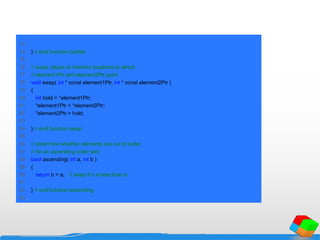 73
74 } // end function bubble
75
76 // swap values at memory locations to which
77 // element1Ptr and element2Ptr point
78 void swap( int * const element1Ptr, int * const element2Ptr )
79 {
80 int hold = *element1Ptr;
81 *element1Ptr = *element2Ptr;
82 *element2Ptr = hold;
83
84 } // end function swap
85
86 // determine whether elements are out of order
87 // for an ascending order sort
88 bool ascending( int a, int b )
89 {
90 return b < a; // swap if b is less than a
91
92 } // end function ascending
93
 