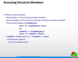 Accessing Structure Members
 Member access operators
 Dot operator (.) for structure and class members
 Arrow operator (->) for structure and class members via pointer to object
 Print member hour of timeObject:
cout << timeObject.hour;
OR
timePtr = &timeObject;
cout << timePtr->hour;
 timePtr->hour same as ( *timePtr ).hour
 Parentheses required
* lower precedence than .
 