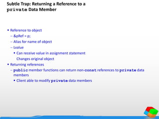 Subtle Trap: Returning a Reference to a
private Data Member
 Reference to object
 &pRef = p;
 Alias for name of object
 Lvalue
 Can receive value in assignment statement
Changes original object
 Returning references
 public member functions can return non-const references to private data
members
 Client able to modify private data members
 