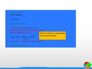 25 // return hour value
26 int Time::getHour()
27 {
28 return hour;
29
30 } // end function getHour
31
32 // POOR PROGRAMMING PRACTICE:
33 // Returning a reference to a private data member.
34 int &Time::badSetHour( int hh )
35 {
36 hour = ( hh >= 0 && hh < 24 ) ? hh : 0;
37
38 return hour; // DANGEROUS reference return
39
40 } // end function badSetHour
Return reference to private
data member hour.
 