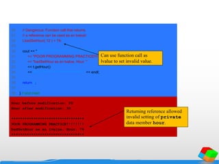 26 // Dangerous: Function call that returns
27 // a reference can be used as an lvalue!
28 t.badSetHour( 12 ) = 74;
29
30 cout << "nn*********************************n"
31 << "POOR PROGRAMMING PRACTICE!!!!!!!!n"
32 << "badSetHour as an lvalue, Hour: "
33 << t.getHour()
34 << "n*********************************" << endl;
35
36 return 0;
37
38 } // end main
Hour before modification: 20
Hour after modification: 30
*********************************
POOR PROGRAMMING PRACTICE!!!!!!!!
badSetHour as an lvalue, Hour: 74
*********************************
Can use function call as
lvalue to set invalid value.
Returning reference allowed
invalid setting of private
data member hour.
 