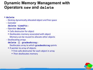 Dynamic Memory Management with
Operators new and delete
 delete
 Destroy dynamically allocated object and free space
 Consider
delete timePtr;
 Operator delete
 Calls destructor for object
 Deallocates memory associated with object
Memory can be reused to allocate other objects
 Deallocating arrays
delete [] gradesArray;
Deallocates array to which gradesArray points
 If pointer to array of objects
 First calls destructor for each object in array
 Then deallocates memory
 