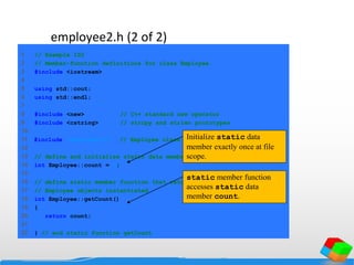 employee2.h (2 of 2)
employee2.cpp
(1 of 3)
1 // Example 102
2 // Member-function definitions for class Employee.
3 #include <iostream>
4
5 using std::cout;
6 using std::endl;
7
8 #include <new> // C++ standard new operator
9 #include <cstring> // strcpy and strlen prototypes
10
11 #include "employee2.h" // Employee class definition
12
13 // define and initialize static data member
14 int Employee::count = 0;
15
16 // define static member function that returns number of
17 // Employee objects instantiated
18 int Employee::getCount()
19 {
20 return count;
21
22 } // end static function getCount
Initialize static data
member exactly once at file
scope.
static member function
accesses static data
member count.
 