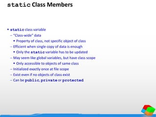 static Class Members
 static class variable
 “Class-wide” data
 Property of class, not specific object of class
 Efficient when single copy of data is enough
 Only the static variable has to be updated
 May seem like global variables, but have class scope
 Only accessible to objects of same class
 Initialized exactly once at file scope
 Exist even if no objects of class exist
 Can be public, private or protected
 