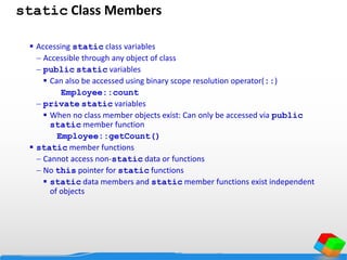 static Class Members
 Accessing static class variables
 Accessible through any object of class
 public static variables
 Can also be accessed using binary scope resolution operator(::)
Employee::count
 private static variables
 When no class member objects exist: Can only be accessed via public
static member function
Employee::getCount()
 static member functions
 Cannot access non-static data or functions
 No this pointer for static functions
 static data members and static member functions exist independent
of objects
 