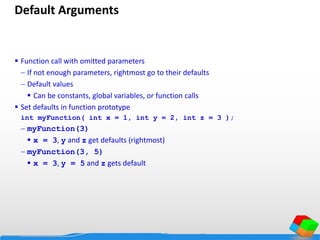 Default Arguments
 Function call with omitted parameters
 If not enough parameters, rightmost go to their defaults
 Default values
 Can be constants, global variables, or function calls
 Set defaults in function prototype
int myFunction( int x = 1, int y = 2, int z = 3 );
 myFunction(3)
 x = 3, y and z get defaults (rightmost)
 myFunction(3, 5)
 x = 3, y = 5 and z gets default
 