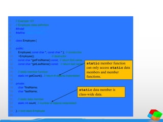 1 // Example 101
2 // Employee class definition.
3 #ifndef EMPLOYEE2_H
4 #define EMPLOYEE2_H
5
6 class Employee {
7
8 public:
9 Employee( const char *, const char * ); // constructor
10 ~Employee(); // destructor
11 const char *getFirstName() const; // return first name
12 const char *getLastName() const; // return last name
13
14 // static member function
15 static int getCount(); // return # objects instantiated
16
17 private:
18 char *firstName;
19 char *lastName;
20
21 // static data member
22 static int count; // number of objects instantiated
23
24 }; // end class Employee
25
static member function
can only access static data
members and member
functions.
static data member is
class-wide data.
 