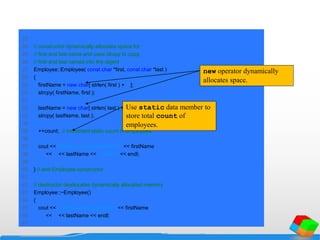 23
24 // constructor dynamically allocates space for
25 // first and last name and uses strcpy to copy
26 // first and last names into the object
27 Employee::Employee( const char *first, const char *last )
28 {
29 firstName = new char[ strlen( first ) + 1 ];
30 strcpy( firstName, first );
31
32 lastName = new char[ strlen( last ) + 1 ];
33 strcpy( lastName, last );
34
35 ++count; // increment static count of employees
36
37 cout << "Employee constructor for " << firstName
38 << ' ' << lastName << " called." << endl;
39
40 } // end Employee constructor
41
42 // destructor deallocates dynamically allocated memory
43 Employee::~Employee()
44 {
45 cout << "~Employee() called for " << firstName
46 << ' ' << lastName << endl;
47
new operator dynamically
allocates space.
Use static data member to
store total count of
employees.
 
