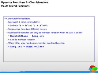 Operator Functions As Class Members
Vs. As Friend Functions
 Commutative operators
 May want + to be commutative
 So both “a + b” and “b + a” work
 Suppose we have two different classes
 Overloaded operator can only be member function when its class is on left
 HugeIntClass + Long int
 Can be member function
 When other way, need a non-member overload function
 Long int + HugeIntClass
 