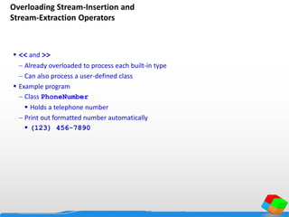 Overloading Stream-Insertion and
Stream-Extraction Operators
 << and >>
 Already overloaded to process each built-in type
 Can also process a user-defined class
 Example program
 Class PhoneNumber
 Holds a telephone number
 Print out formatted number automatically
 (123) 456-7890
 
